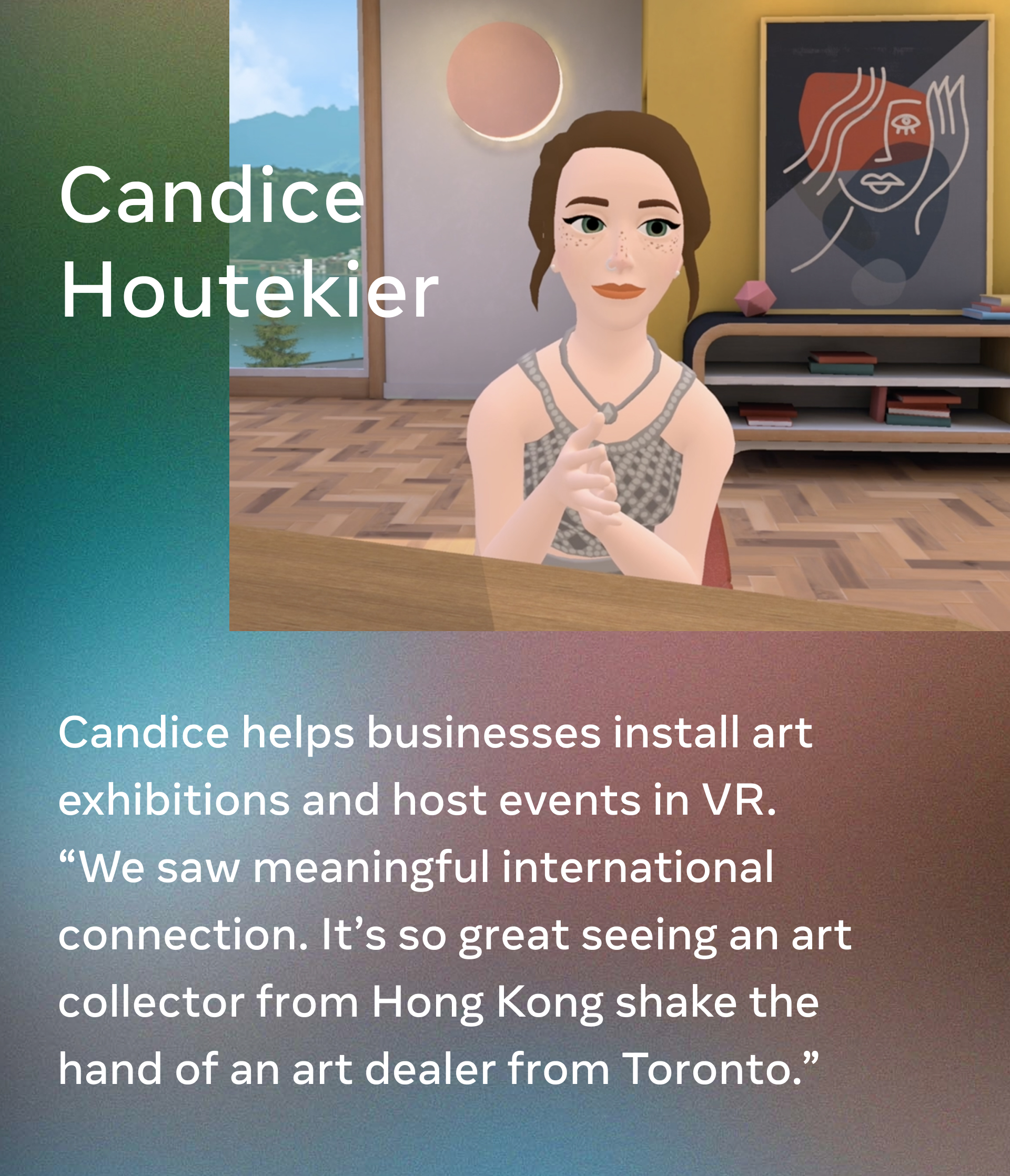 Candice Houtekier. Candice helps businesses install art exhibitions and host events in VR. “We saw meaningful international connection. It’s so great seeing an art collector from Hong Kong shake the hand of an art dealer from Toronto.”